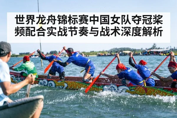 世界龙舟锦标赛中国女队夺冠桨频配合实战节奏与战术深度解析