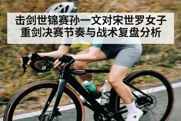 击剑世锦赛孙一文对宋世罗女子重剑决赛节奏与战术复盘分析
