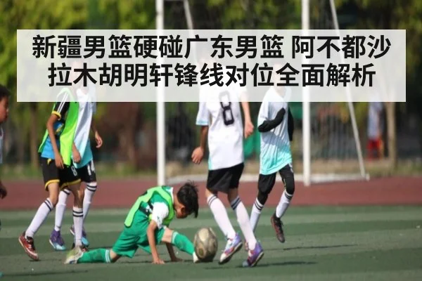 新疆男篮硬碰广东男篮 阿不都沙拉木胡明轩锋线对位全面解析